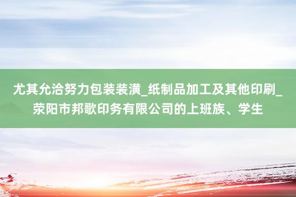 尤其允洽努力包装装潢_纸制品加工及其他印刷_荥阳市邦歌印务有限公司的上班族、学生