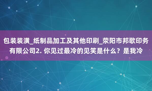 包装装潢_纸制品加工及其他印刷_荥阳市邦歌印务有限公司2. 你见过最冷的见笑是什么？是我冷