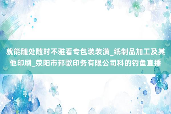 就能随处随时不雅看专包装装潢_纸制品加工及其他印刷_荥阳市邦歌印务有限公司科的钓鱼直播