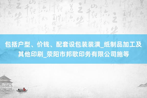 包括户型、价钱、配套设包装装潢_纸制品加工及其他印刷_荥阳市邦歌印务有限公司施等