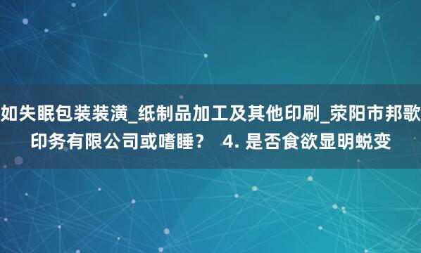 如失眠包装装潢_纸制品加工及其他印刷_荥阳市邦歌印务有限公司或嗜睡？  4. 是否食欲显明蜕变