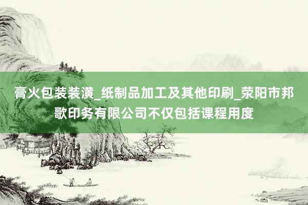 膏火包装装潢_纸制品加工及其他印刷_荥阳市邦歌印务有限公司不仅包括课程用度